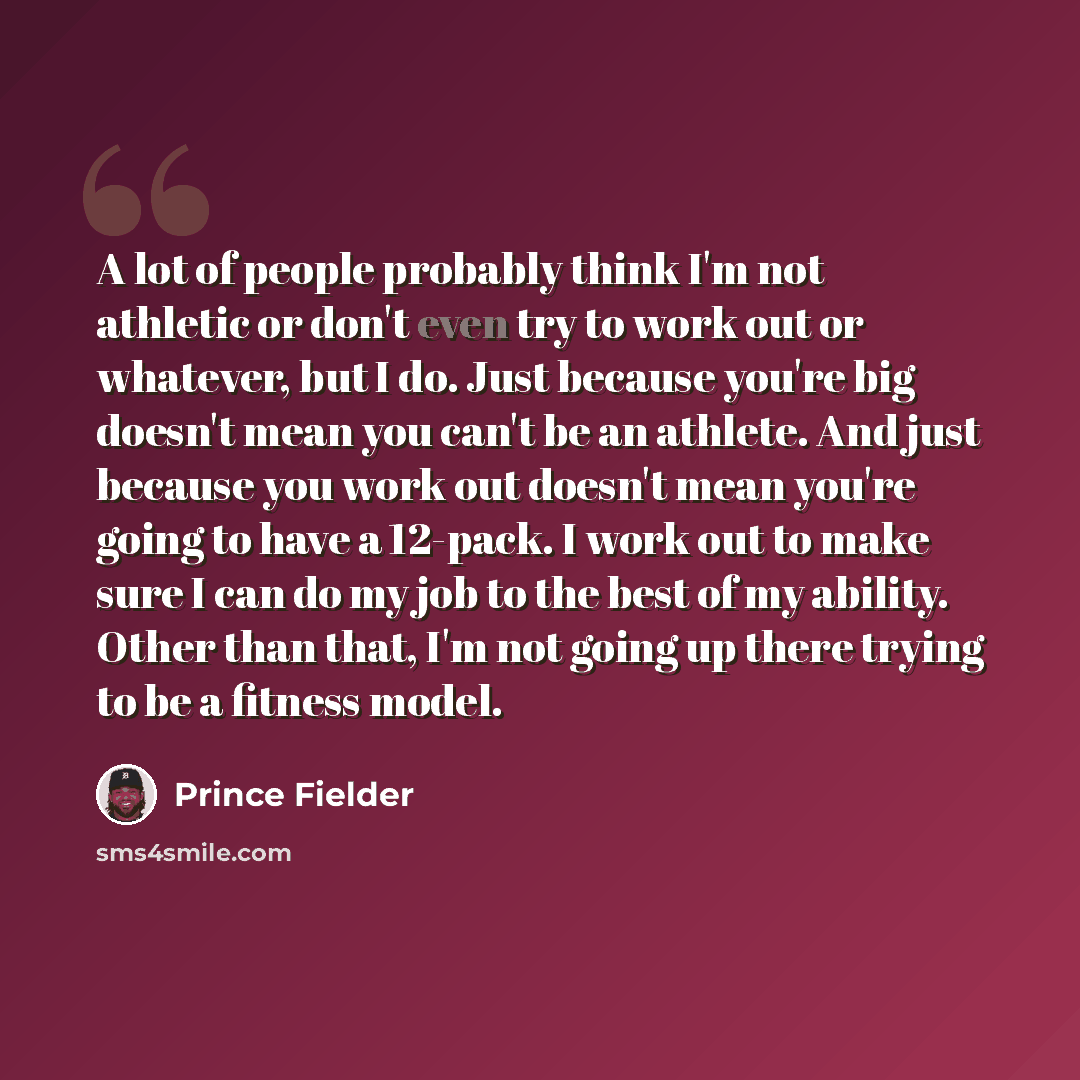 “A lot of people probably think I'm not athletic or don't even try to work out or whatever, but I do. Just because you're big doesn't mean you can't be an athlete. And just because you work out doesn't mean you're going to have a 12-pack. I work out to make sure I can do my job to the best of my…” quote by Prince Fielder