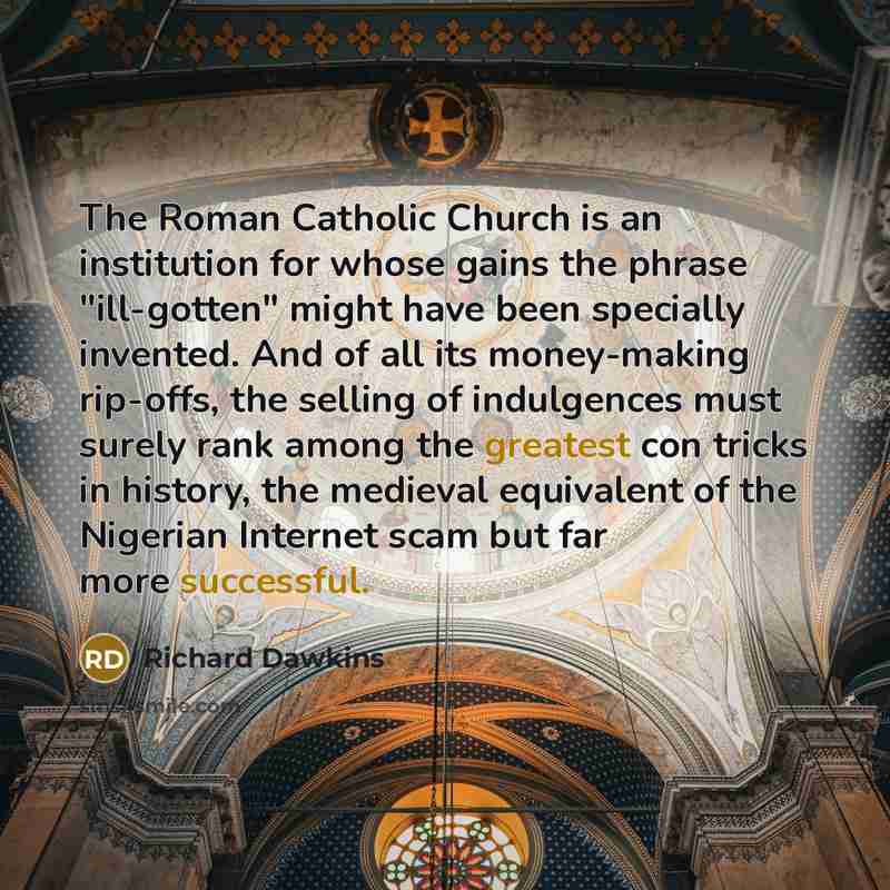 “The Roman Catholic Church is an institution for whose gains the phrase "ill-gotten" might have been specially invented. And of all its money-making rip-offs, the selling of indulgences must surely rank among the greatest con tricks in history, the medieval equivalent of the Nigerian Internet scam…” quote by Richard Dawkins