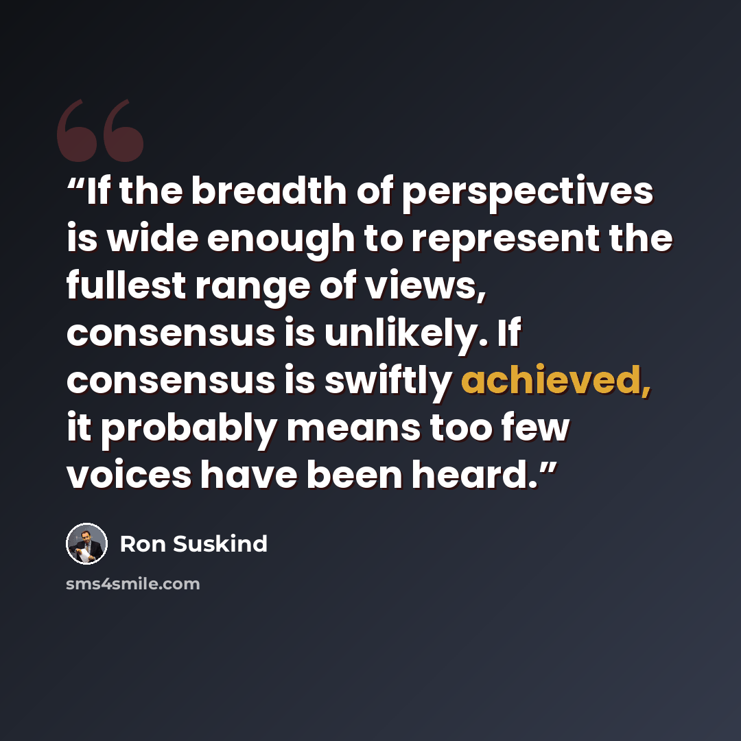 “If the breadth of perspectives is wide enough to represent the fullest range of views, consensus is unlikely. If consensus is swiftly achieved, it probably means too few voices have been heard.” quote by Ron Suskind