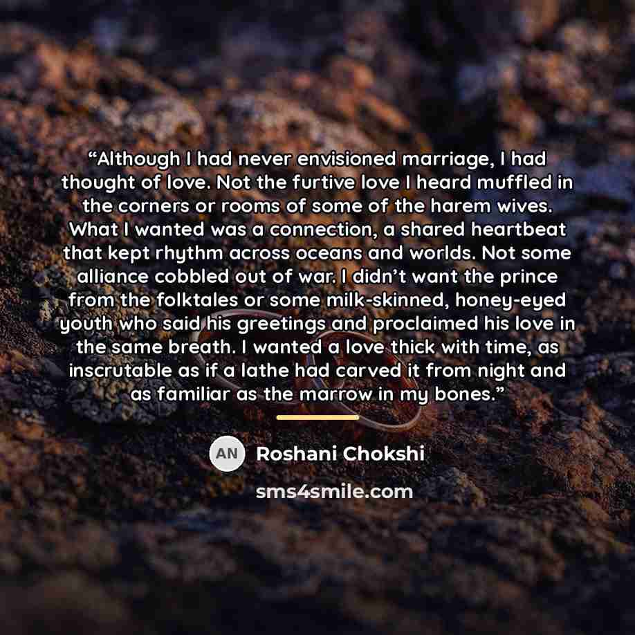 “Although I had never envisioned marriage, I had thought of love. Not the furtive love I heard muffled in the corners or rooms of some of the harem wives. What I wanted was a connection, a shared heartbeat that kept rhythm across oceans and worlds. Not some alliance cobbled out of war. I didn’t…” quote by Roshani Chokshi