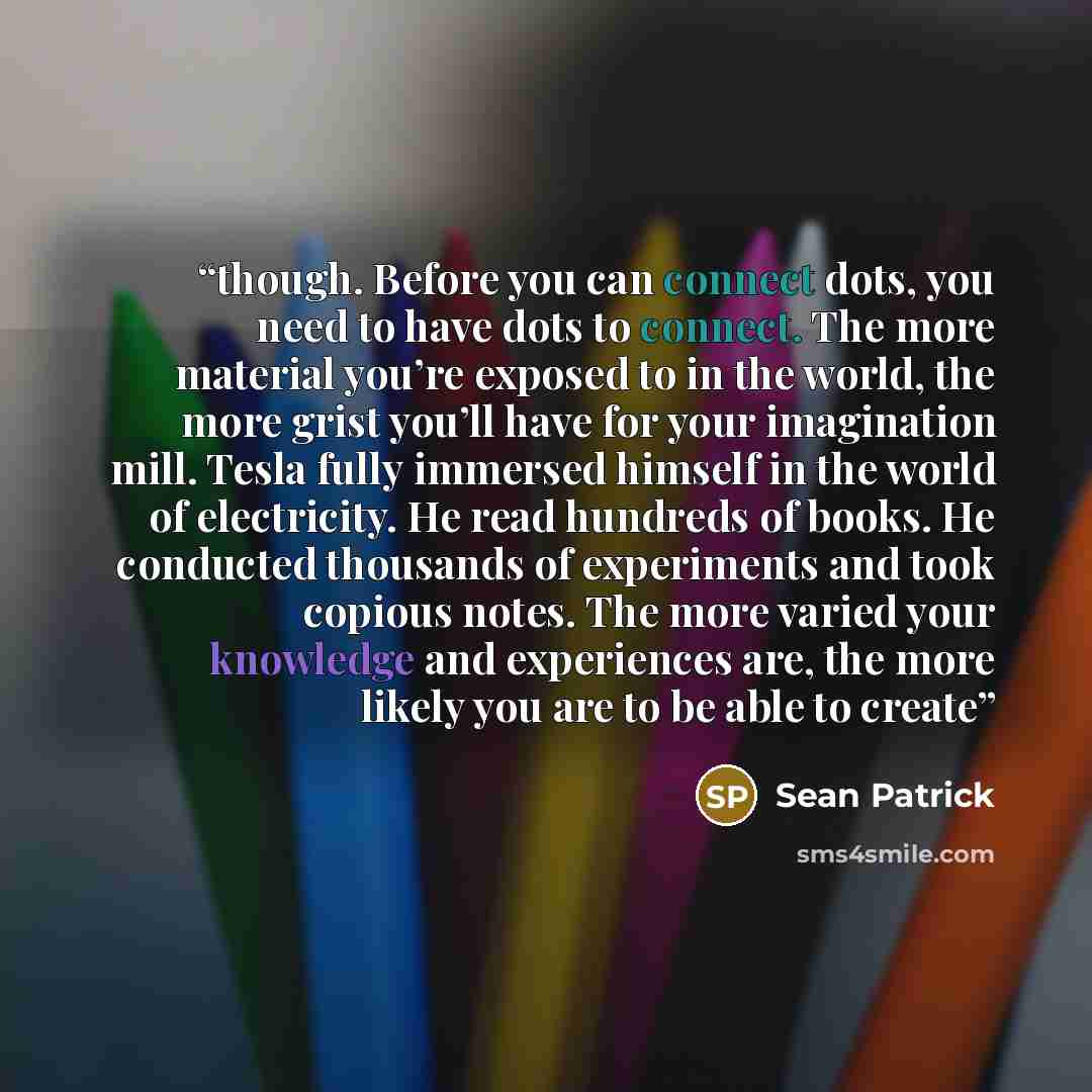 “though. Before you can connect dots, you need to have dots to connect. The more material you’re exposed to in the world, the more grist you’ll have for your imagination mill. Tesla fully immersed himself in the world of electricity. He read hundreds of books. He conducted thousands of experiments…” quote by Sean Patrick