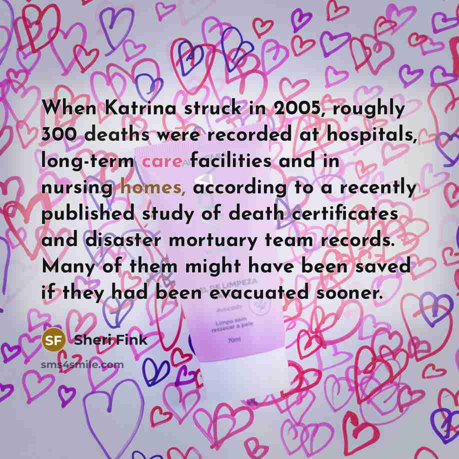 “When Katrina struck in 2005, roughly 300 deaths were recorded at hospitals, long-term care facilities and in nursing homes, according to a recently published study of death certificates and disaster mortuary team records. Many of them might have been saved if they had been evacuated sooner.” quote by Sheri Fink