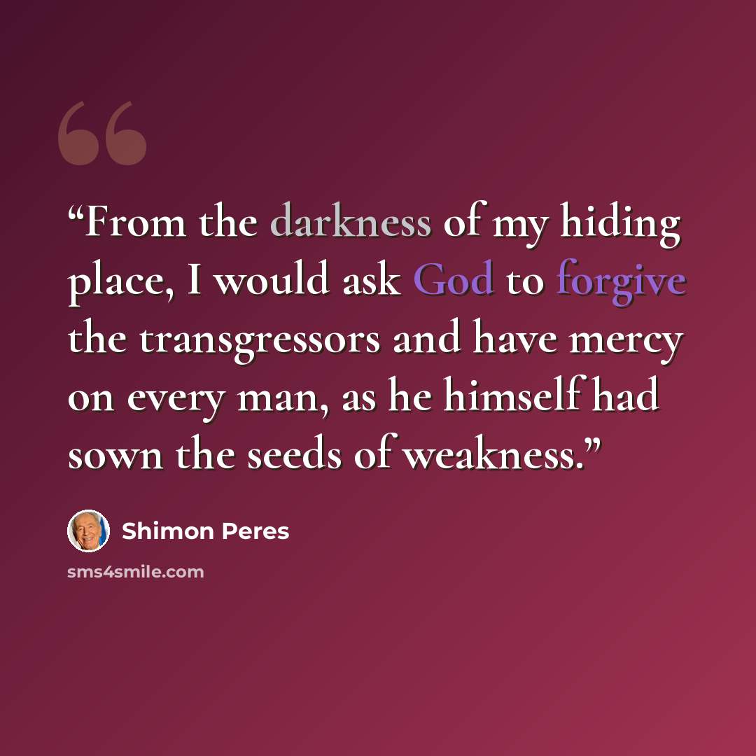 “From the darkness of my hiding place, I would ask God to forgive the transgressors and have mercy on every man, as he himself had sown the seeds of weakness.” quote by Shimon Peres