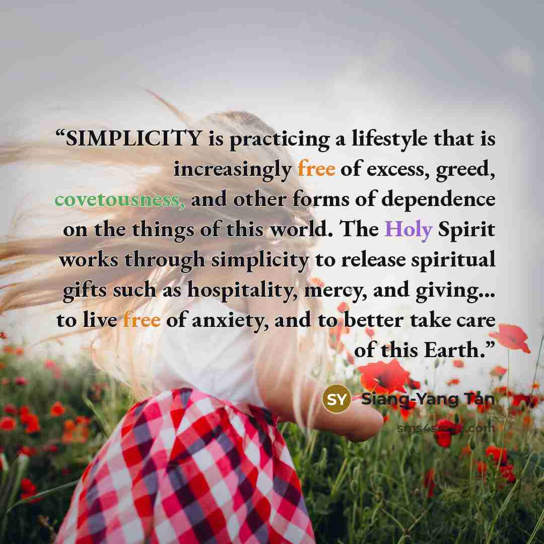 “SIMPLICITY is practicing a lifestyle that is increasingly free of excess, greed, covetousness, and other forms of dependence on the things of this world. The Holy Spirit works through simplicity to release spiritual gifts such as hospitality, mercy, and giving... to live free of anxiety, and to…” quote by Siang-Yang Tan