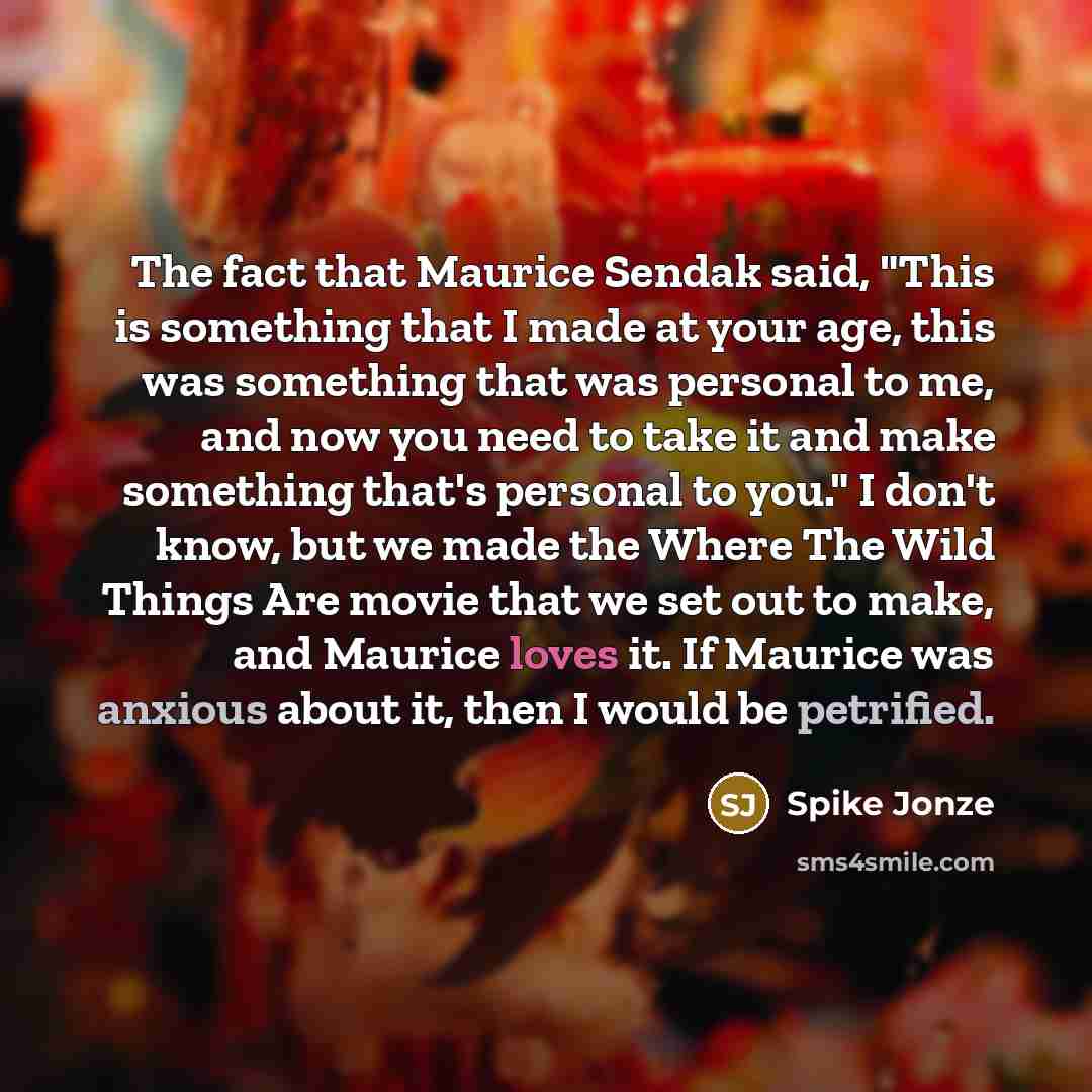 “The fact that Maurice Sendak said, "This is something that I made at your age, this was something that was personal to me, and now you need to take it and make something that's personal to you." I don't know, but we made the Where The Wild Things Are movie that we set out to make, and Maurice…” quote by Spike Jonze