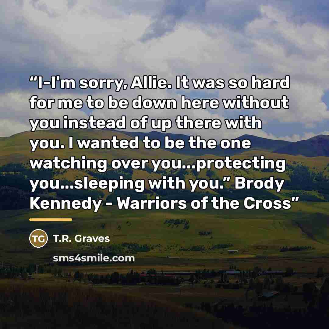 “I-I'm sorry, Allie. It was so hard for me to be down here without you instead of up there with you. I wanted to be the one watching over you...protecting you...sleeping with you.” Brody Kennedy - Warriors of the Cross” quote by T.R. Graves