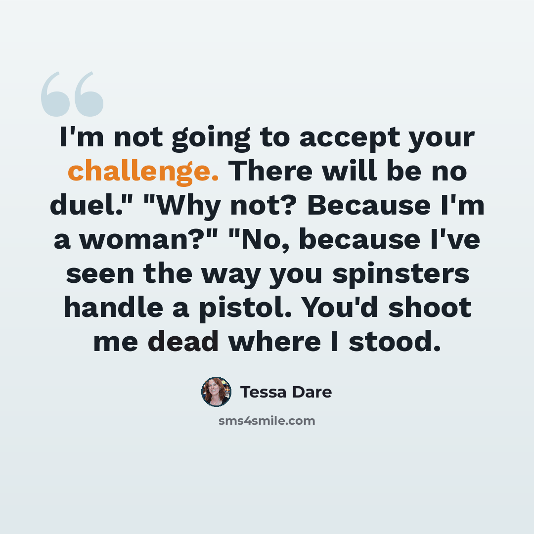 “I'm not going to accept your challenge. There will be no duel." "Why not? Because I'm a woman?" "No, because I've seen the way you spinsters handle a pistol. You'd shoot me dead where I stood.” quote by Tessa Dare