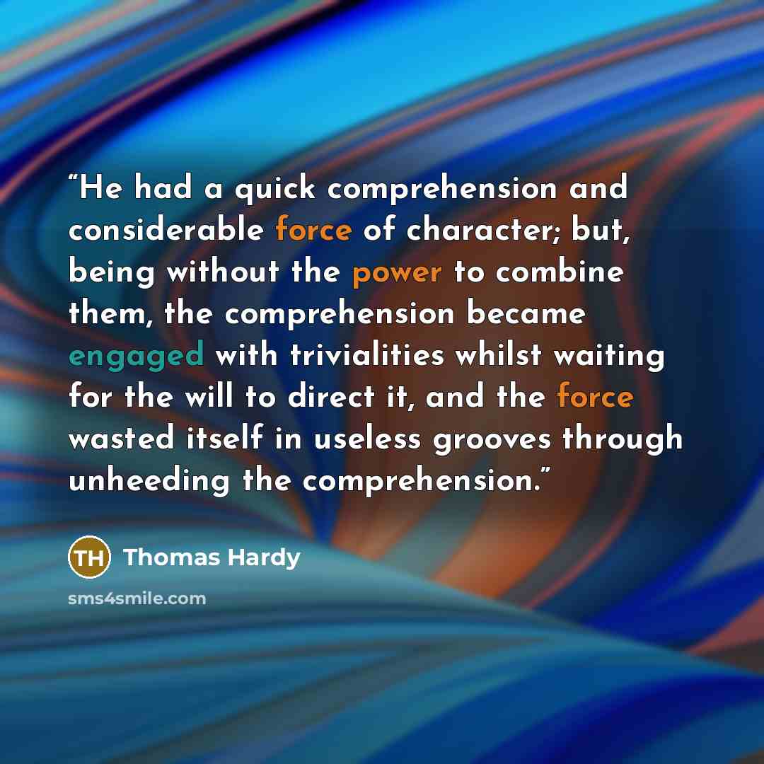 “He had a quick comprehension and considerable force of character; but, being without the power to combine them, the comprehension became engaged with trivialities whilst waiting for the will to direct it, and the force wasted itself in useless grooves through unheeding the comprehension.” quote by Thomas Hardy