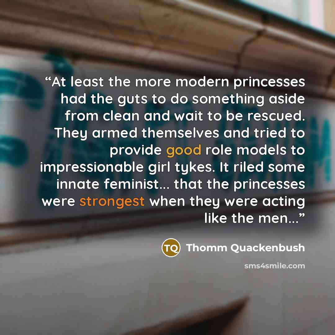 “At least the more modern princesses had the guts to do something aside from clean and wait to be rescued. They armed themselves and tried to provide good role models to impressionable girl tykes. It riled some innate feminist... that the princesses were strongest when they were acting like the…” quote by Thomm Quackenbush