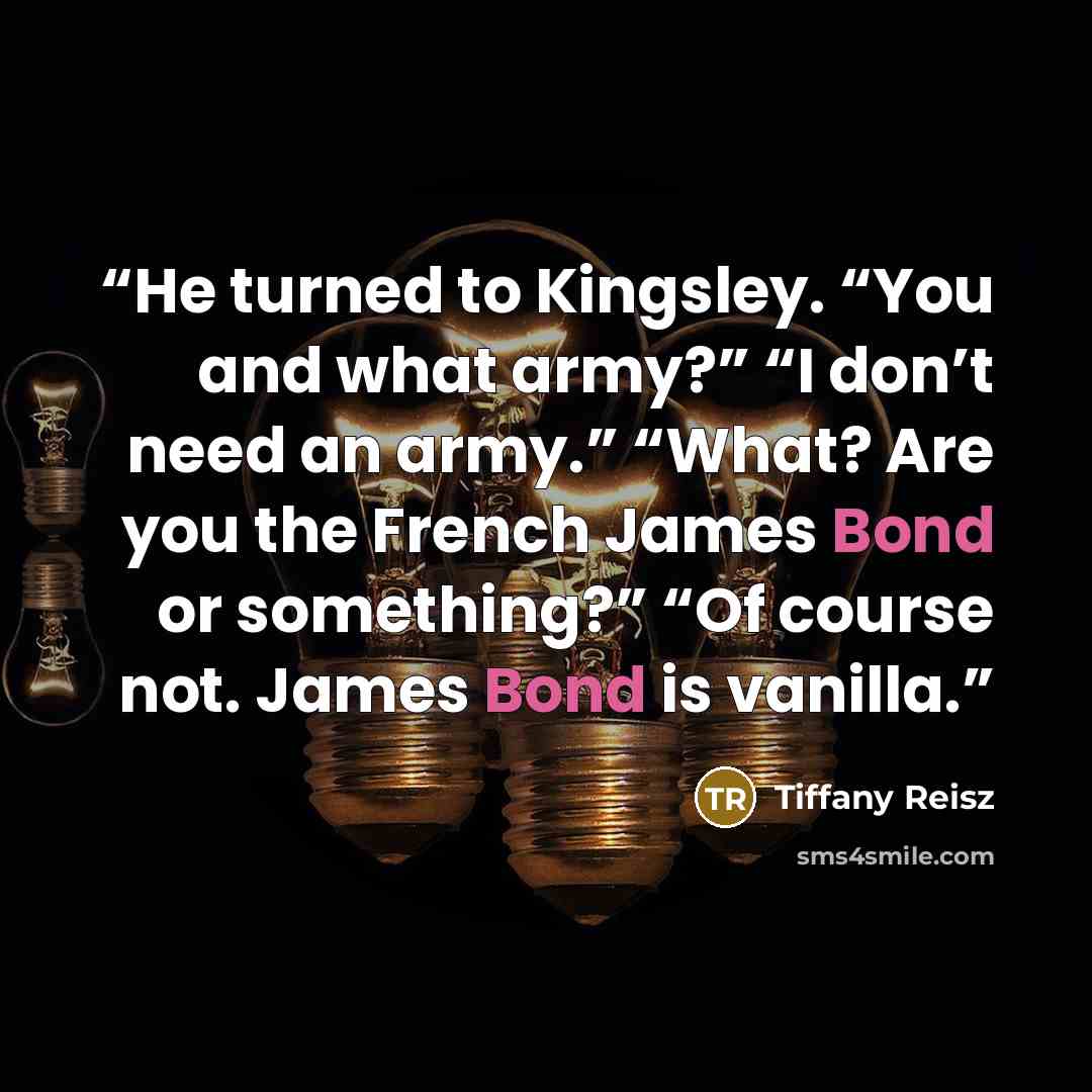 “He turned to Kingsley. “You and what army?” “I don’t need an army.” “What? Are you the French James Bond or something?” “Of course not. James Bond is vanilla.” quote by Tiffany Reisz