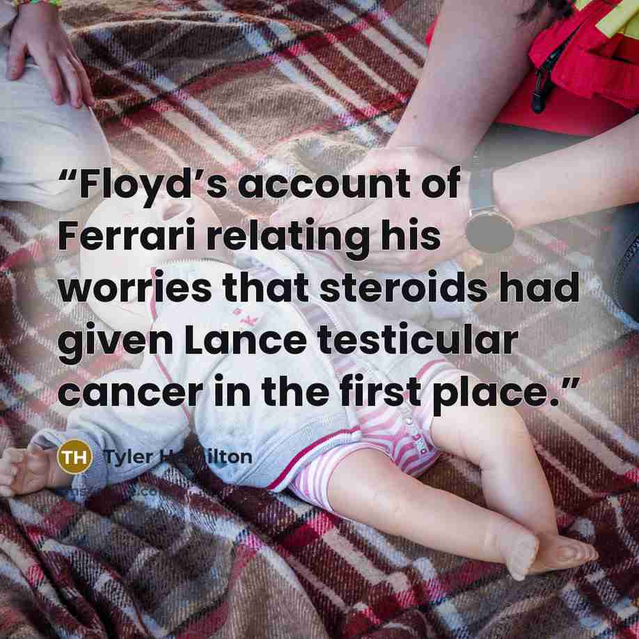 “Floyd’s account of Ferrari relating his worries that steroids had given Lance testicular cancer in the first place.” quote by Tyler Hamilton