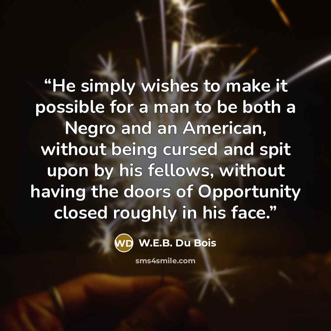 “He simply wishes to make it possible for a man to be both a Negro and an American, without being cursed and spit upon by his fellows, without having the doors of Opportunity closed roughly in his face.” quote by W.E.B. Du Bois