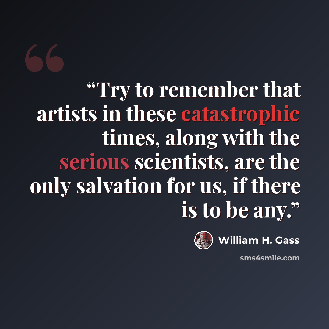 “Try to remember that artists in these catastrophic times, along with the serious scientists, are the only salvation for us, if there is to be any.” quote by William H. Gass