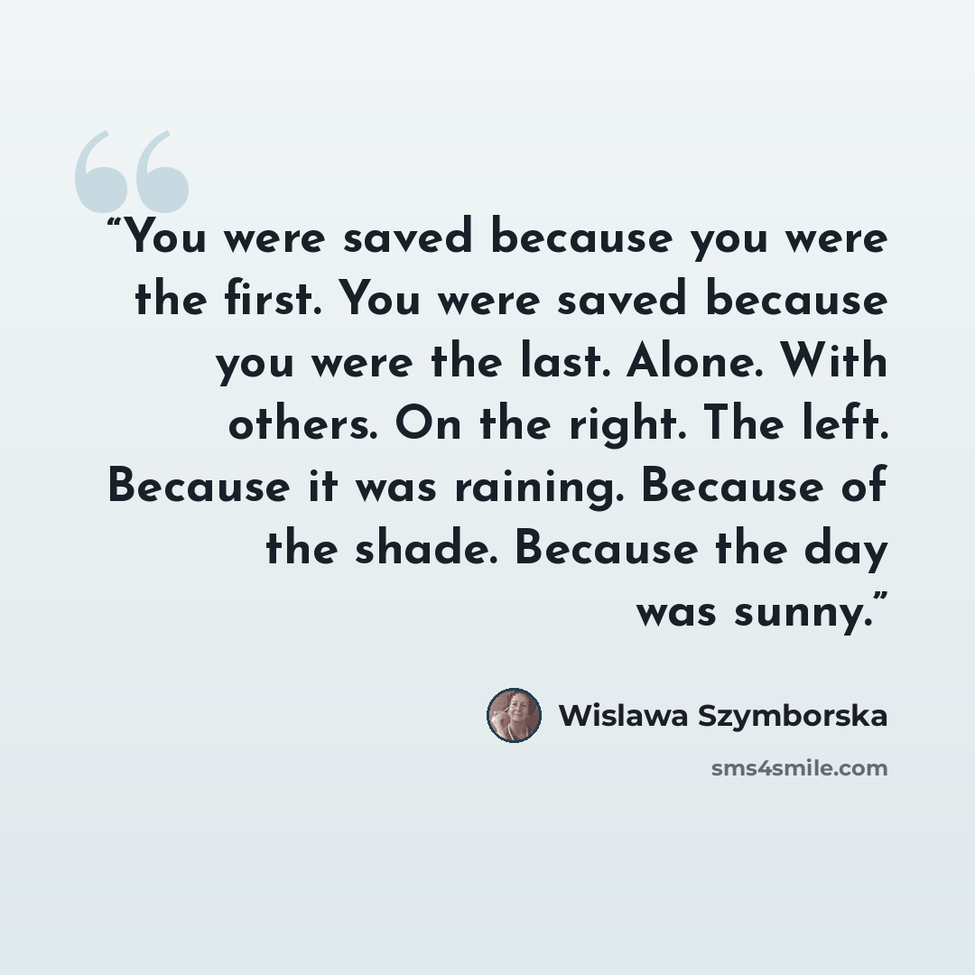 “You were saved because you were the first. You were saved because you were the last. Alone. With others. On the right. The left. Because it was raining. Because of the shade. Because the day was sunny.” quote by Wislawa Szymborska