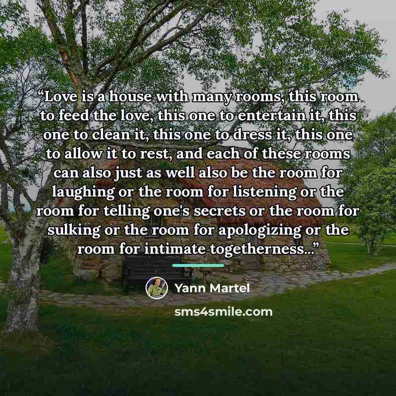 “Love is a house with many rooms, this room to feed the love, this one to entertain it, this one to clean it, this one to dress it, this one to allow it to rest, and each of these rooms can also just as well also be the room for laughing or the room for listening or the room for telling one's…” quote by Yann Martel