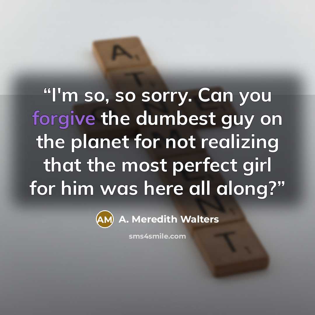 “I'm so, so sorry. Can you forgive the dumbest guy on the planet for not realizing that the most perfect girl for him was here all along?” quote by A. Meredith Walters
