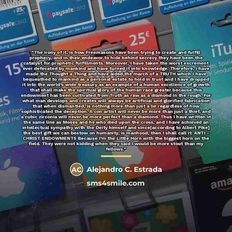 “The irony of it, is how Freemasons have been trying to create and fulfill prophecy, and in their endeavor to hide behind secrecy they have been the catalyst for prophetic fulfillments. Moreover, I have taken the worst excrement ever defecated by mankind and have turned it into knowledge…” quote by Alejandro C. Estrada