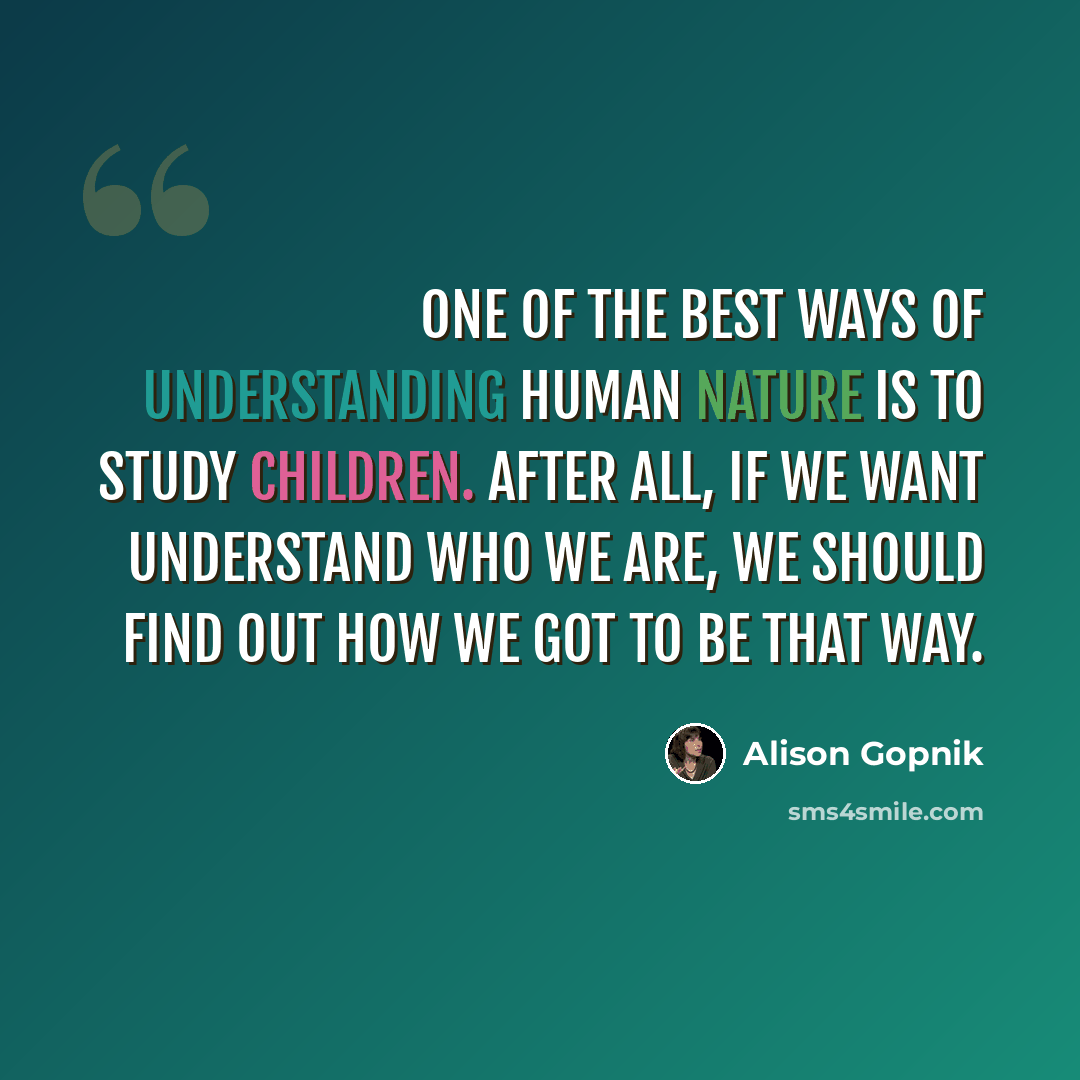 “One of the best ways of understanding human nature is to study children. After all, if we want understand who we are, we should find out how we got to be that way.” quote by Alison Gopnik