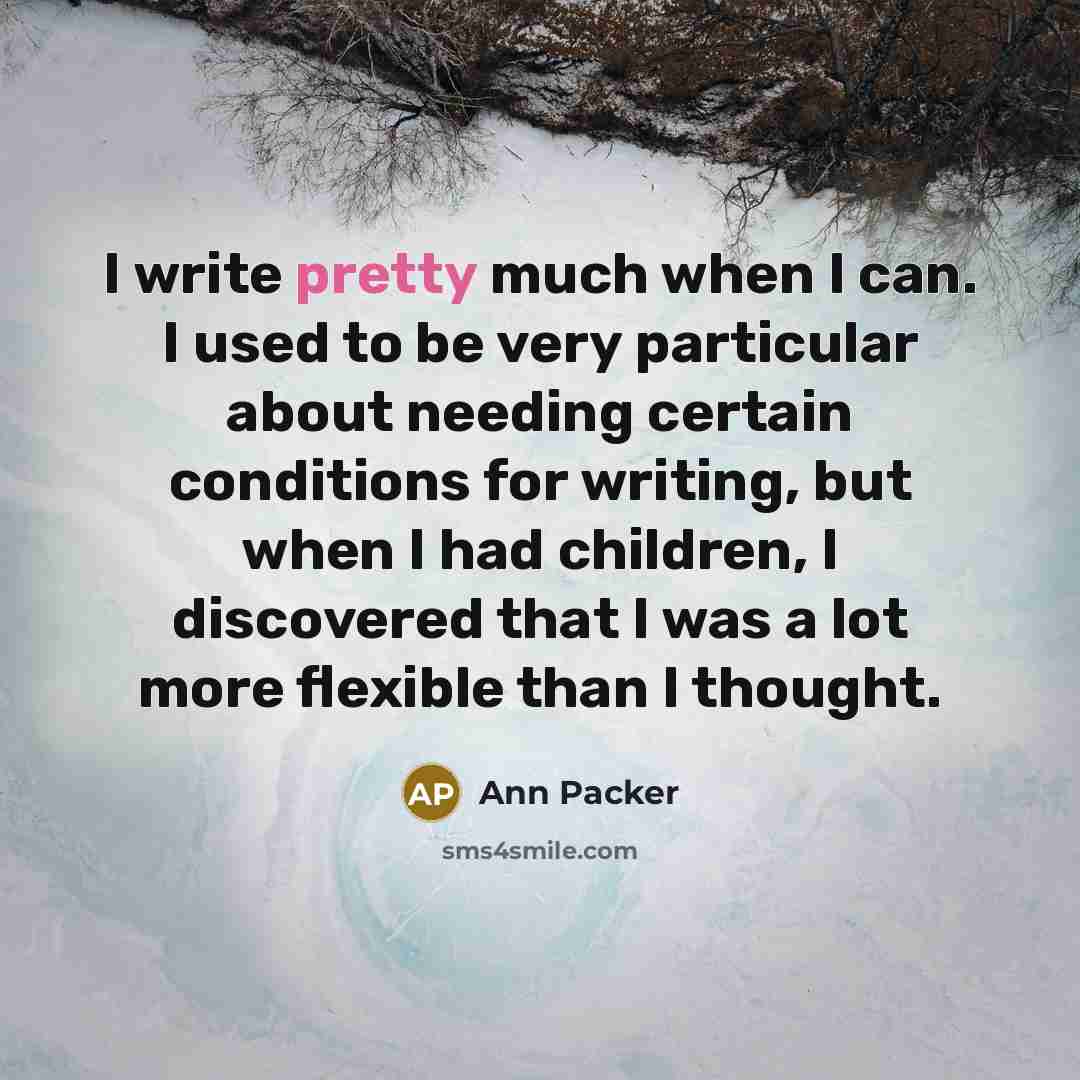 “I write pretty much when I can. I used to be very particular about needing certain conditions for writing, but when I had children, I discovered that I was a lot more flexible than I thought.” quote by Ann Packer