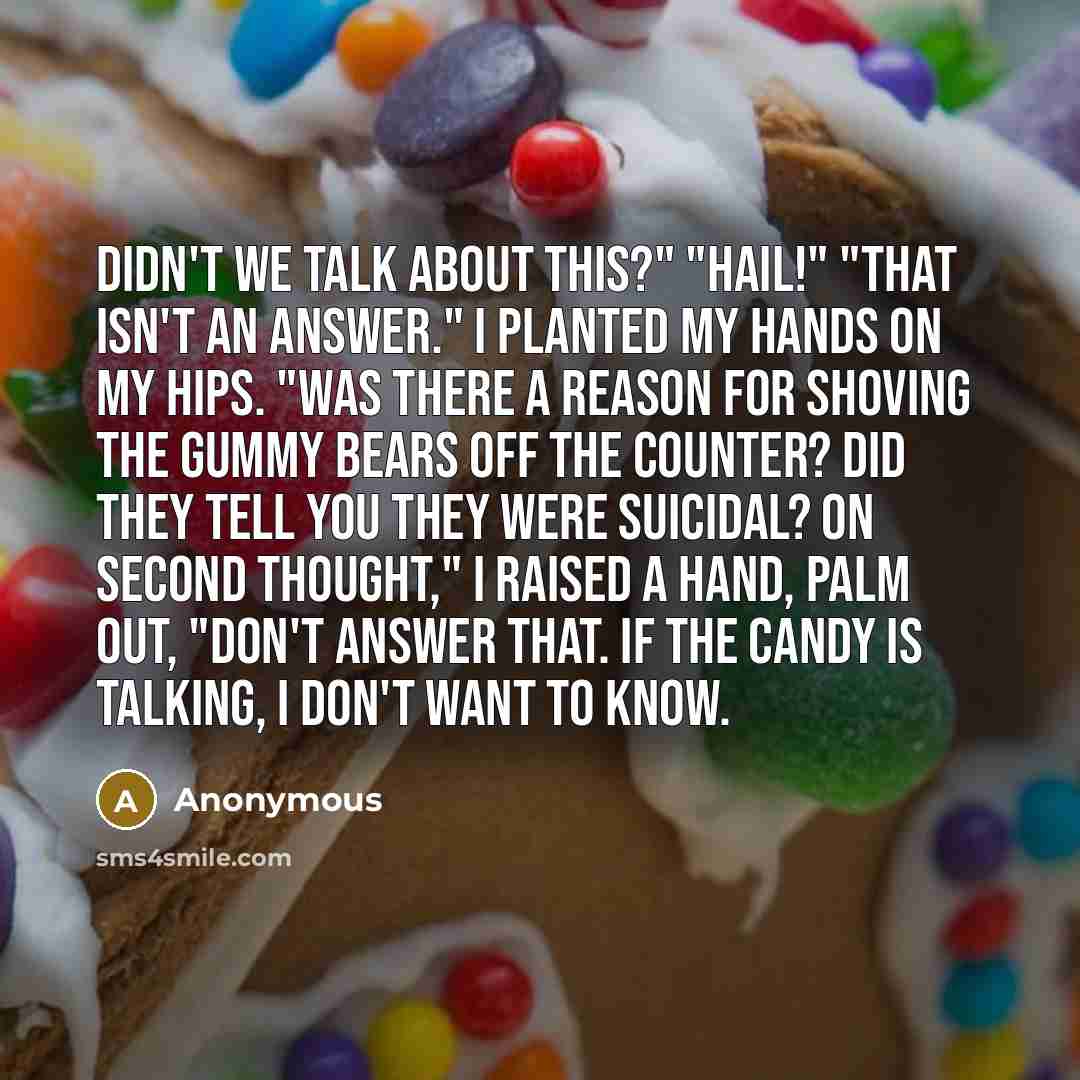 “Didn't we talk about this?" "HAIL!" "That isn't an answer." I planted my hands on my hips. "Was there a reason for shoving the gummy bears off the counter? Did they tell you they were suicidal? On second thought," I raised a hand, palm out, "don't answer that. If the candy is talking, I don't want…” quote by Anonymous