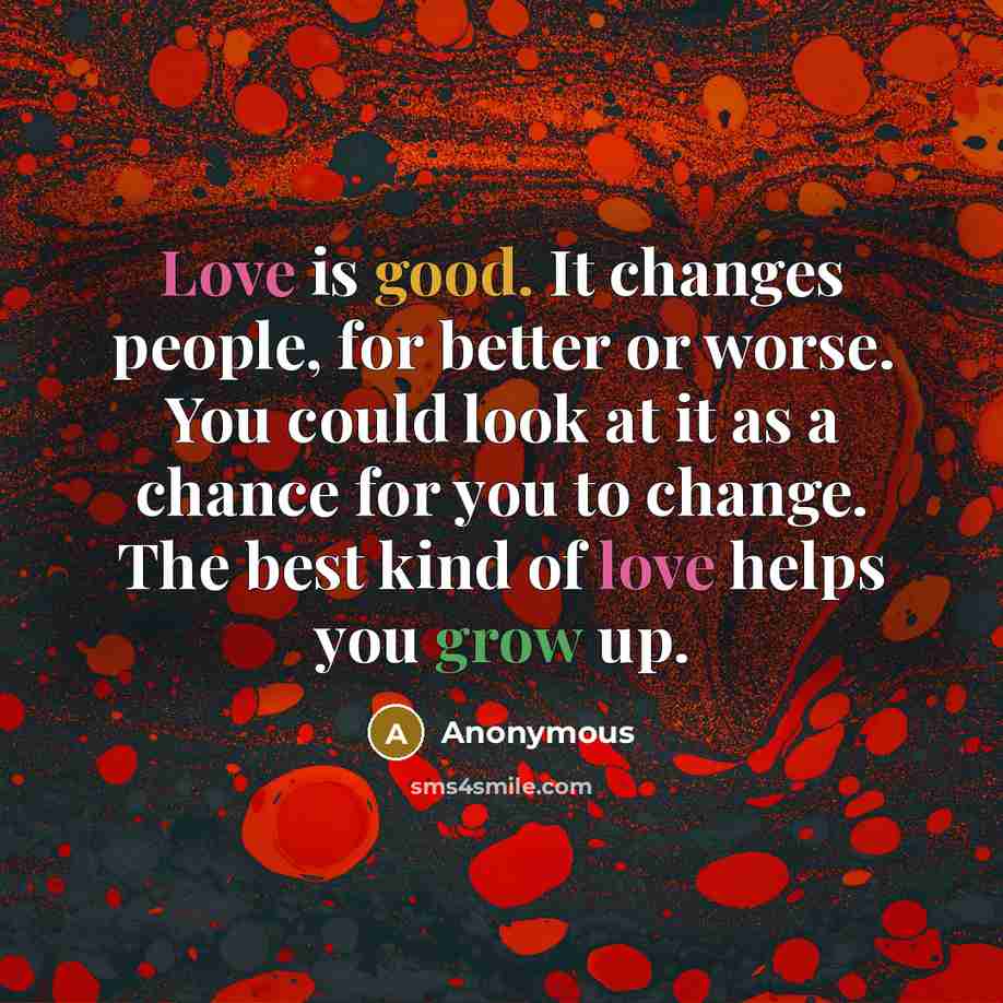“Love is good. It changes people, for better or worse. You could look at it as a chance for you to change. The best kind of love helps you grow up.” quote by Anonymous