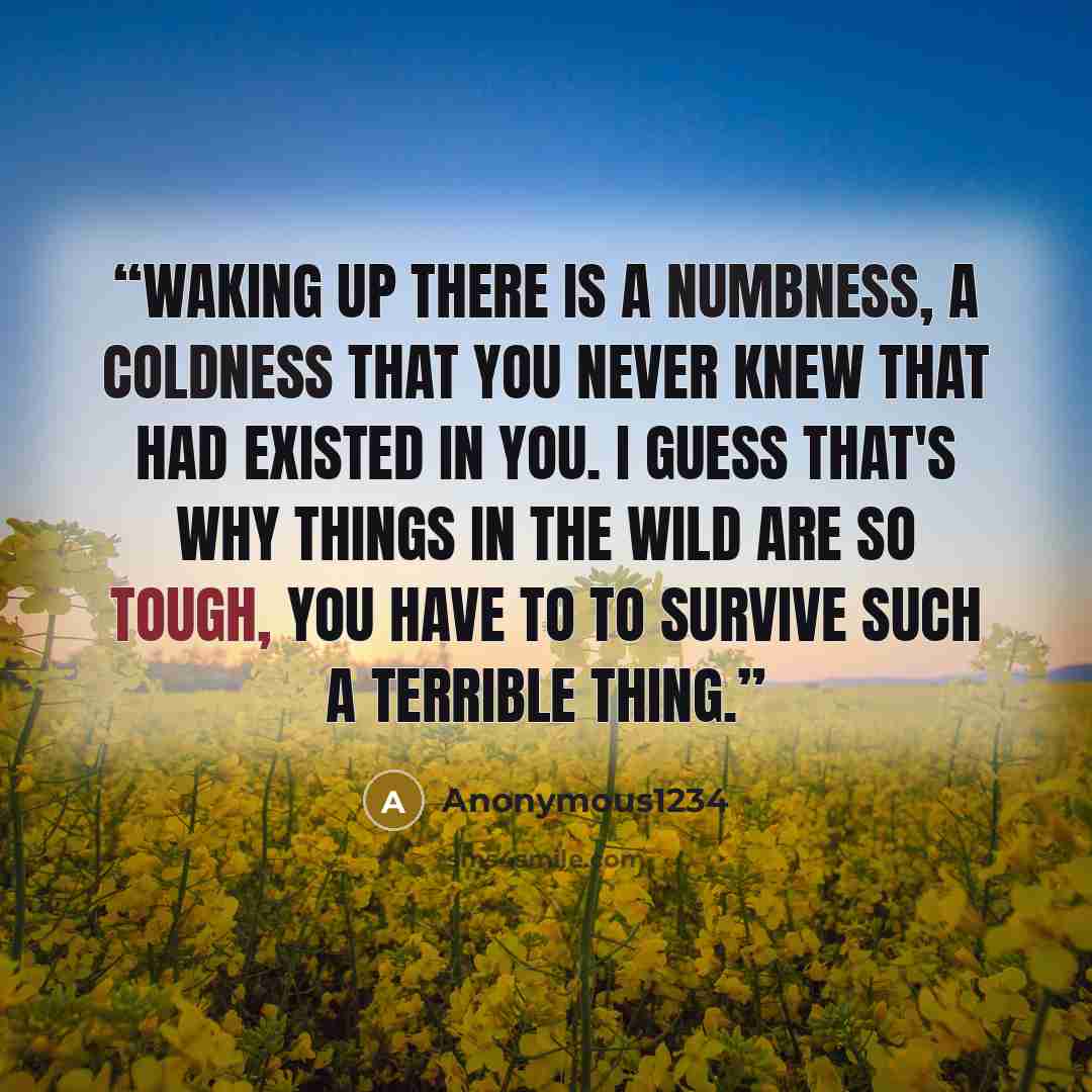 “Waking up there is a numbness, a coldness that you never knew that had existed in you. I guess that's why things in the wild are so tough, you have to to survive such a terrible thing.” quote by Anonymous1234