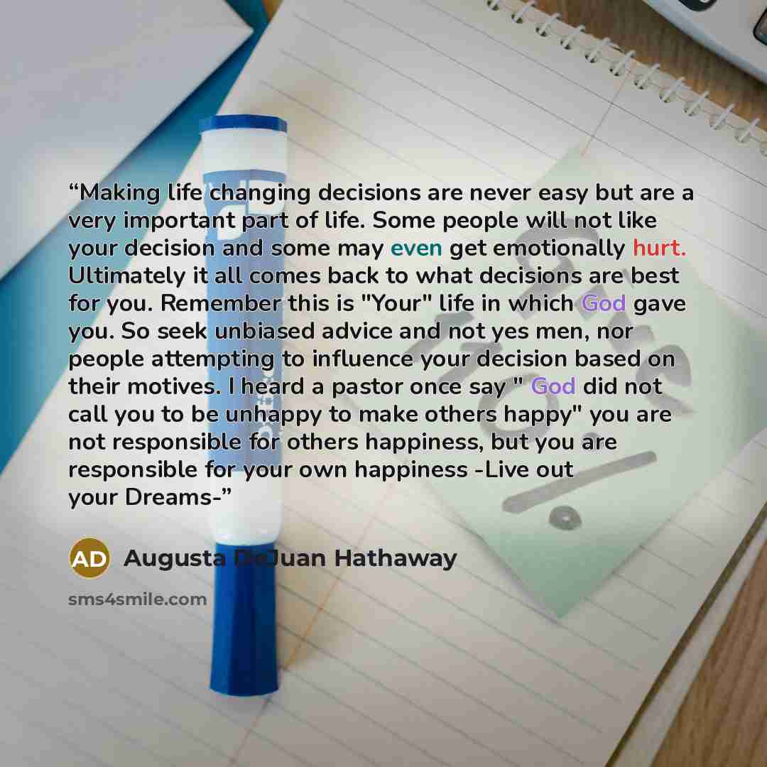 “Making life changing decisions are never easy but are a very important part of life. Some people will not like your decision and some may even get emotionally hurt. Ultimately it all comes back to what decisions are best for you. Remember this is "Your" life in which God gave you. So seek unbiased…” quote by Augusta DeJuan Hathaway