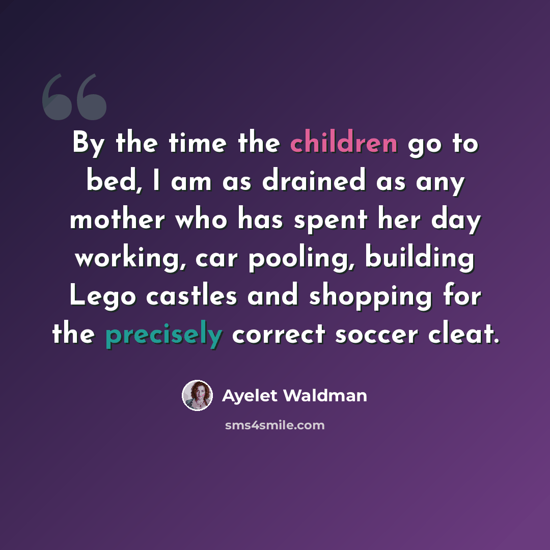 “By the time the children go to bed, I am as drained as any mother who has spent her day working, car pooling, building Lego castles and shopping for the precisely correct soccer cleat.” quote by Ayelet Waldman