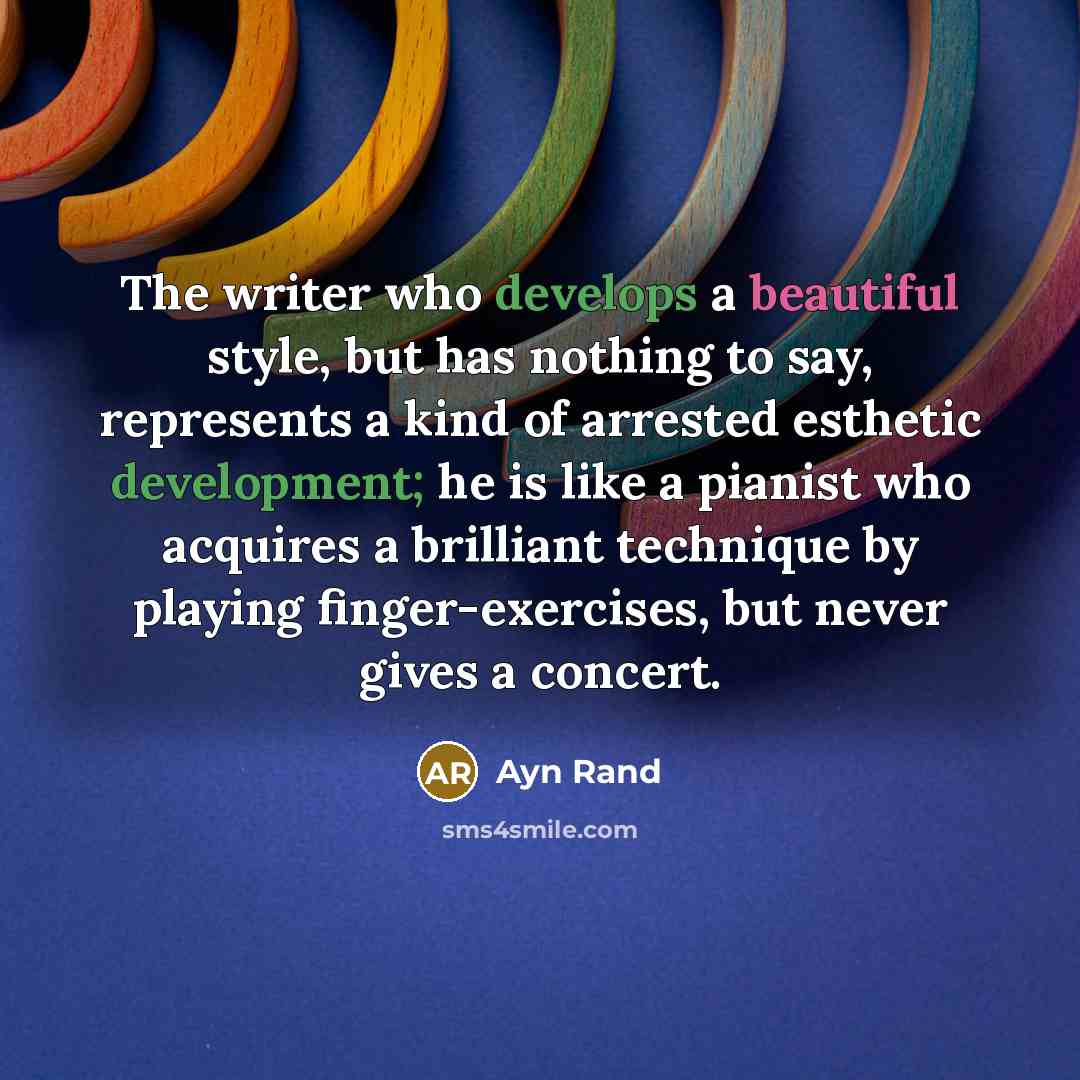 “The writer who develops a beautiful style, but has nothing to say, represents a kind of arrested esthetic development; he is like a pianist who acquires a brilliant technique by playing finger-exercises, but never gives a concert.” quote by Ayn Rand