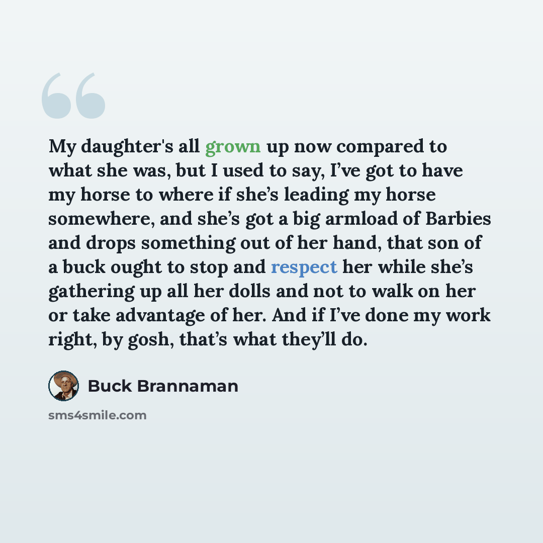 “My daughter's all grown up now compared to what she was, but I used to say, I’ve got to have my horse to where if she’s leading my horse somewhere, and she’s got a big armload of Barbies and drops something out of her hand, that son of a buck ought to stop and respect her while she’s gathering up…” quote by Buck Brannaman