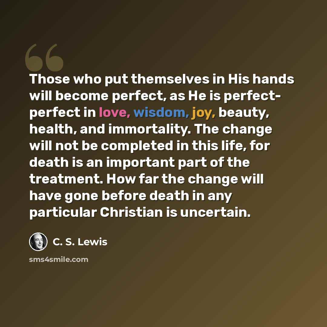 “Those who put themselves in His hands will become perfect, as He is perfect- perfect in love, wisdom, joy, beauty, health, and immortality. The change will not be completed in this life, for death is an important part of the treatment. How far the change will have gone before death in any…” quote by C. S. Lewis