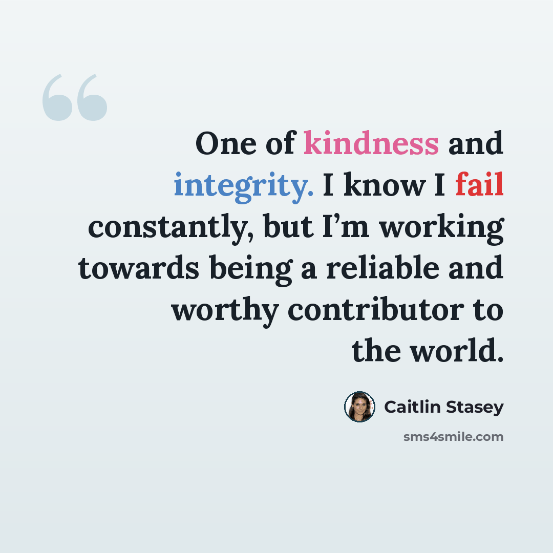 “One of kindness and integrity. I know I fail constantly, but I’m working towards being a reliable and worthy contributor to the world.” quote by Caitlin Stasey