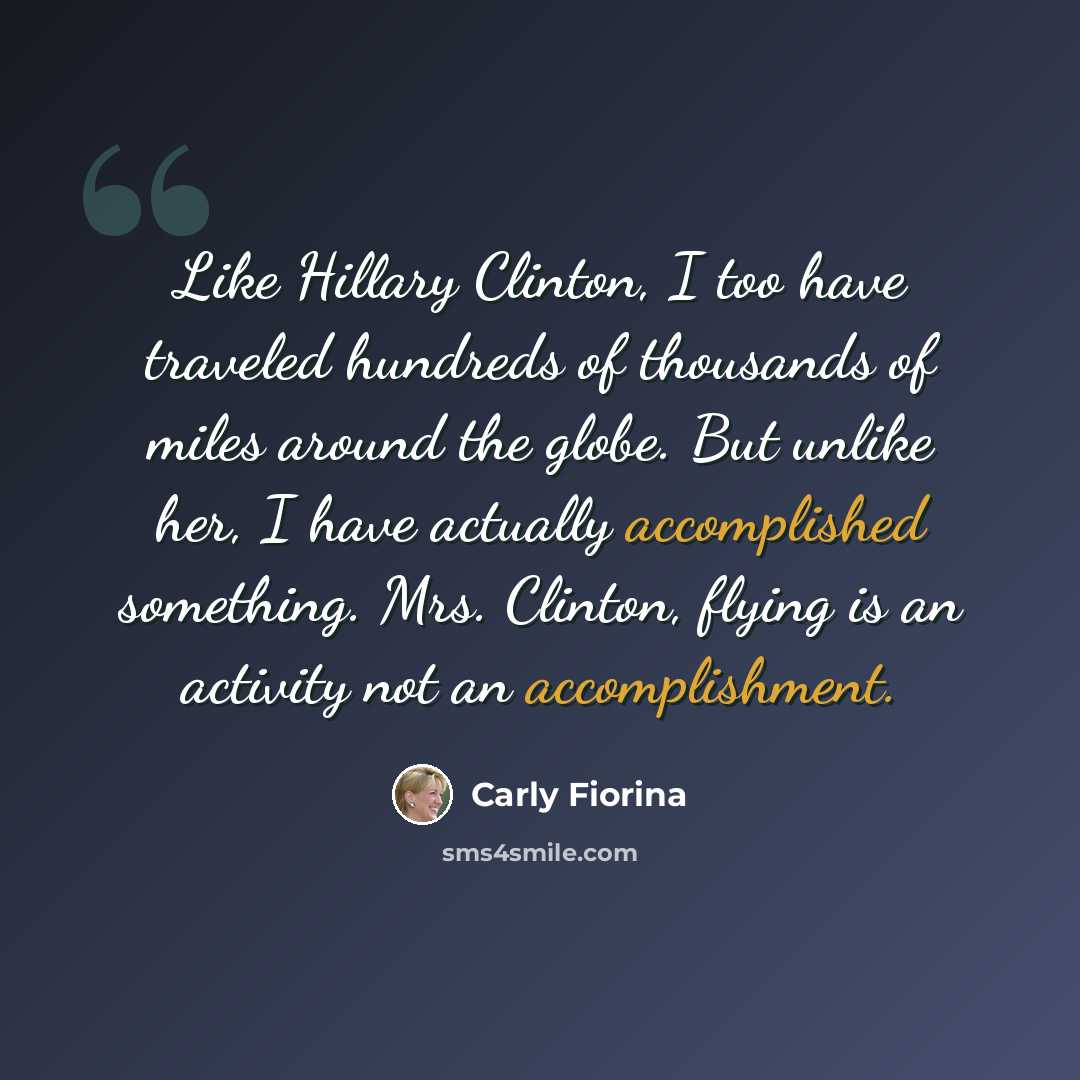 “Like Hillary Clinton, I too have traveled hundreds of thousands of miles around the globe. But unlike her, I have actually accomplished something. Mrs. Clinton, flying is an activity not an accomplishment.” quote by Carly Fiorina