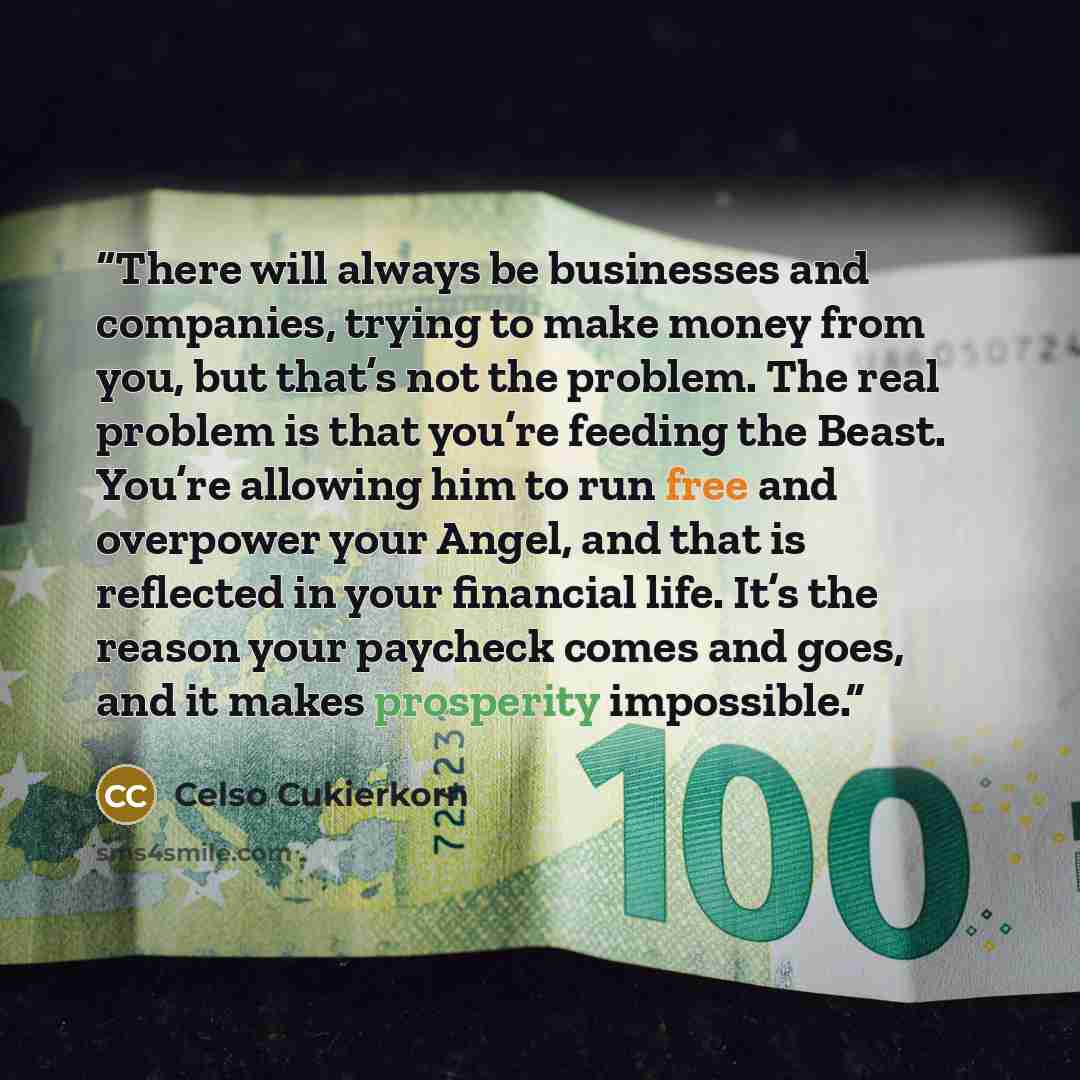 “There will always be businesses and companies, trying to make money from you, but that’s not the problem. The real problem is that you’re feeding the Beast. You’re allowing him to run free and overpower your Angel, and that is reflected in your financial life. It’s the reason your paycheck comes…” quote by Celso Cukierkorn