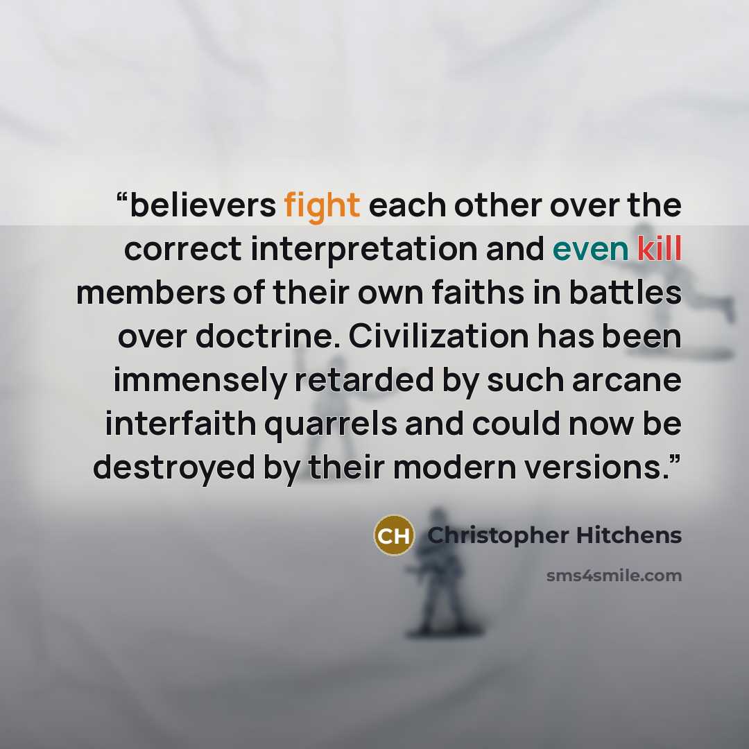 “believers fight each other over the correct interpretation and even kill members of their own faiths in battles over doctrine. Civilization has been immensely retarded by such arcane interfaith quarrels and could now be destroyed by their modern versions.” quote by Christopher Hitchens