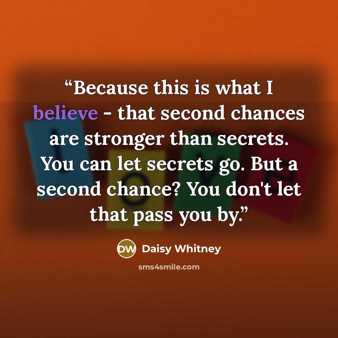 “Because this is what I believe - that second chances are stronger than secrets. You can let secrets go. But a second chance? You don't let that pass you by.” quote by Daisy Whitney