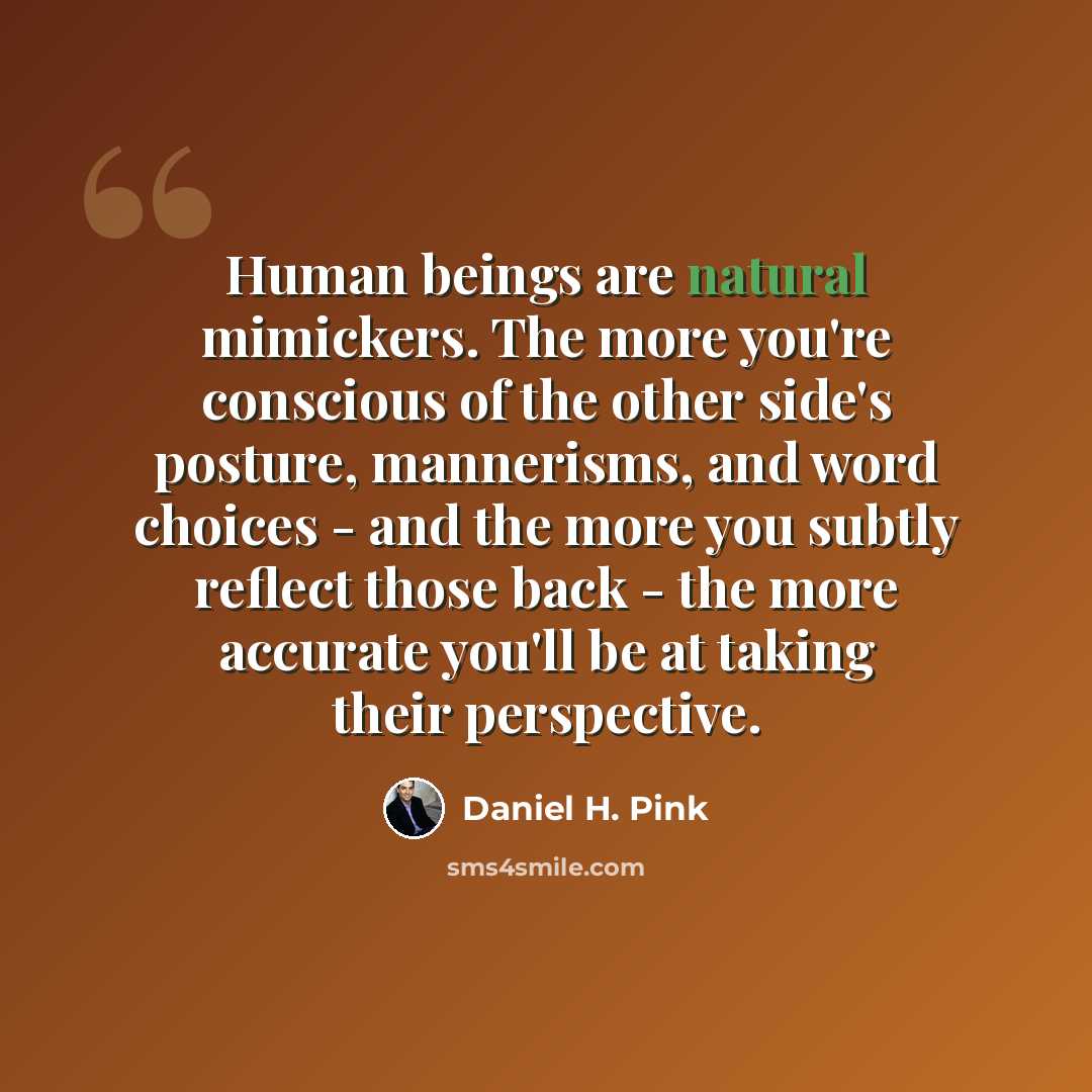 “Human beings are natural mimickers. The more you're conscious of the other side's posture, mannerisms, and word choices - and the more you subtly reflect those back - the more accurate you'll be at taking their perspective.” quote by Daniel H. Pink