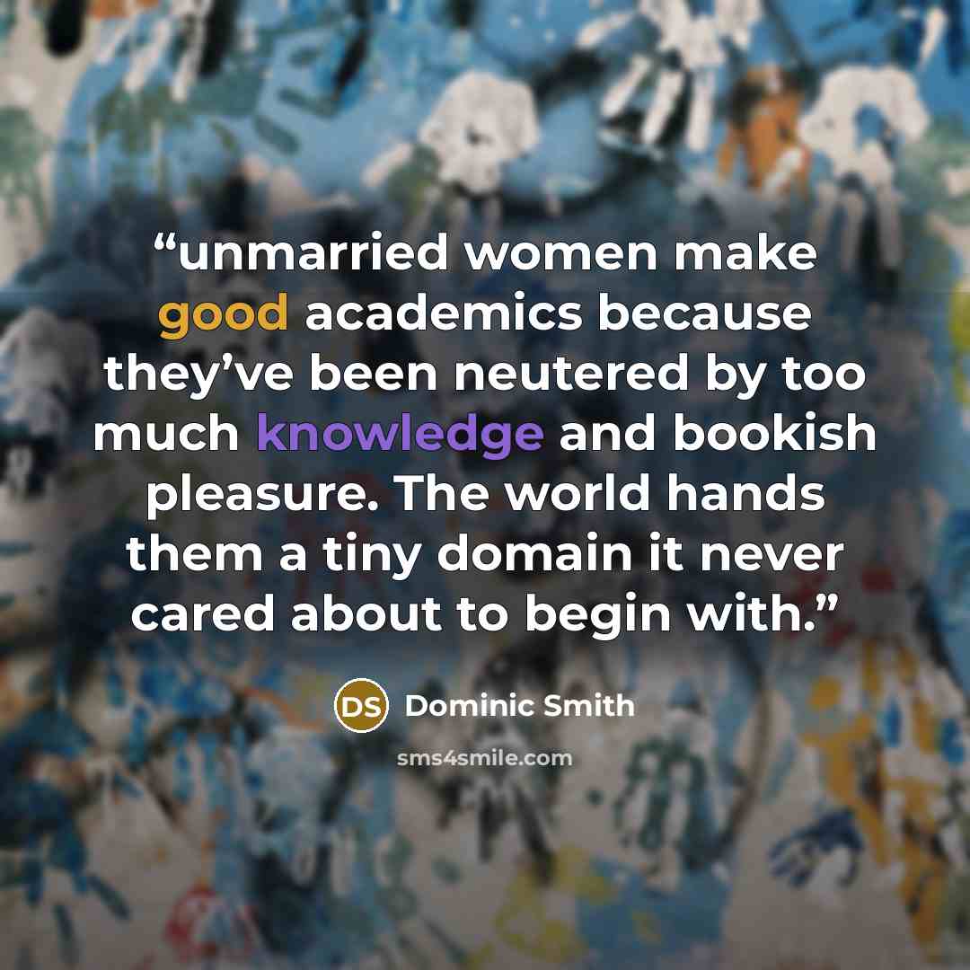 “unmarried women make good academics because they’ve been neutered by too much knowledge and bookish pleasure. The world hands them a tiny domain it never cared about to begin with.” quote by Dominic Smith
