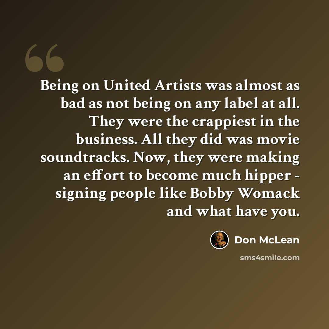 “Being on United Artists was almost as bad as not being on any label at all. They were the crappiest in the business. All they did was movie soundtracks. Now, they were making an effort to become much hipper - signing people like Bobby Womack and what have you.” quote by Don McLean