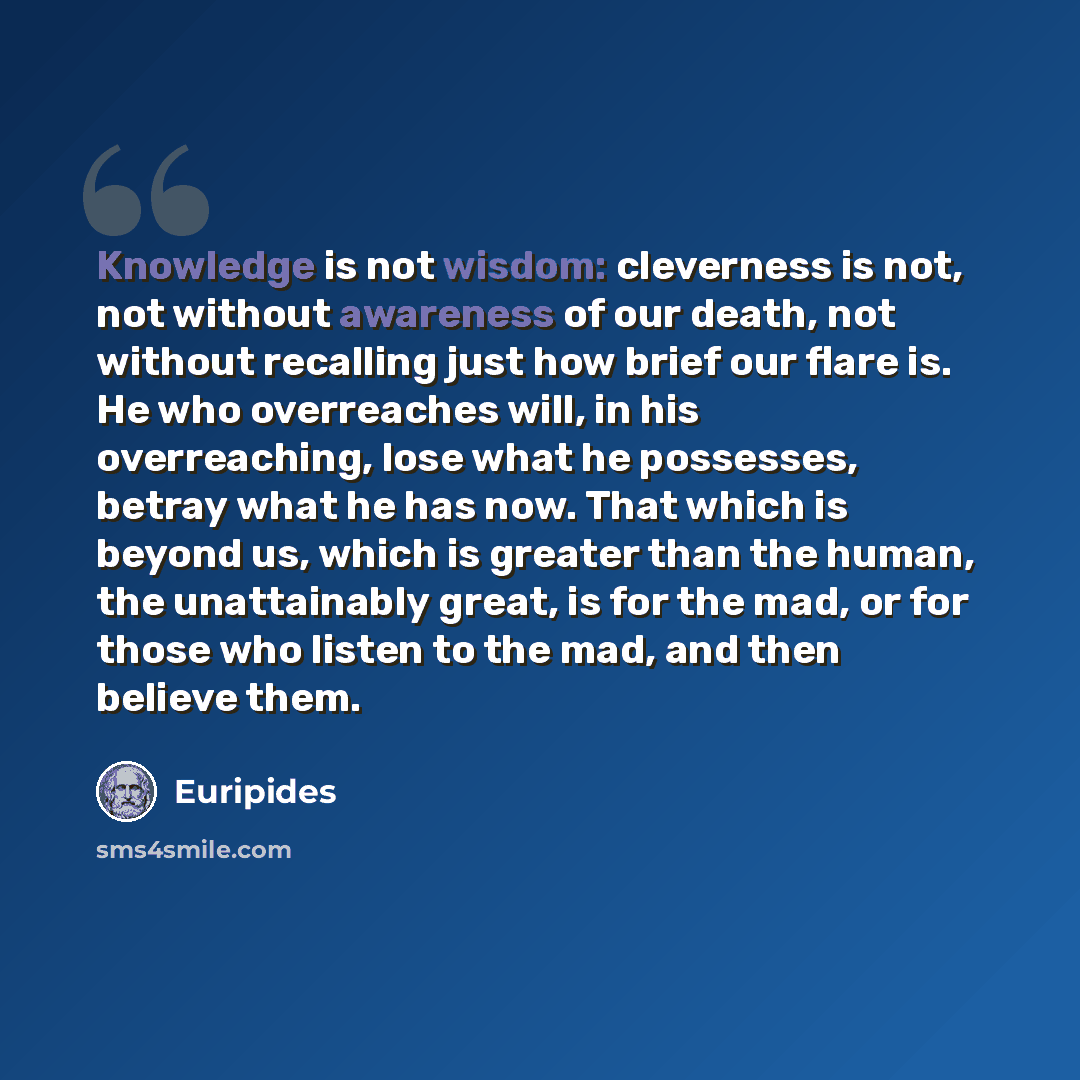 “Knowledge is not wisdom: cleverness is not, not without awareness of our death, not without recalling just how brief our flare is. He who overreaches will, in his overreaching, lose what he possesses, betray what he has now. That which is beyond us, which is greater than the human, the…” quote by Euripides