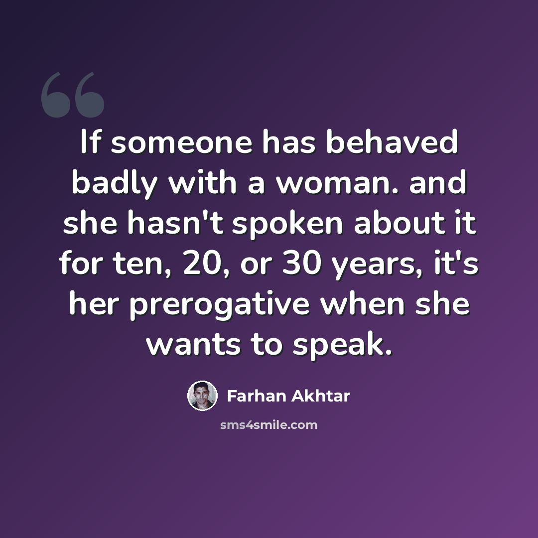 “If someone has behaved badly with a woman. and she hasn't spoken about it for ten, 20, or 30 years, it's her prerogative when she wants to speak.” quote by Farhan Akhtar