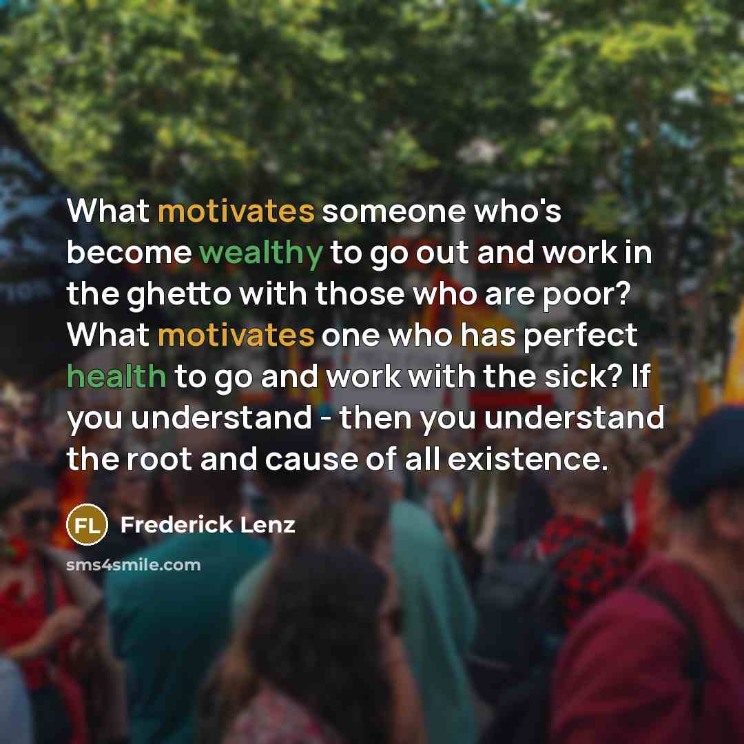“What motivates someone who's become wealthy to go out and work in the ghetto with those who are poor? What motivates one who has perfect health to go and work with the sick? If you understand - then you understand the root and cause of all existence.” quote by Frederick Lenz