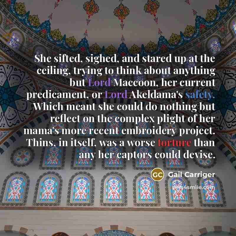 “She sifted, sighed, and stared up at the ceiling, trying to think about anything but Lord Maccoon, her current predicament, or Lord Akeldama's safety. Which meant she could do nothing but reflect on the complex plight of her mama's more recent embroidery project. Thins, in itself, was a worse…” quote by Gail Carriger