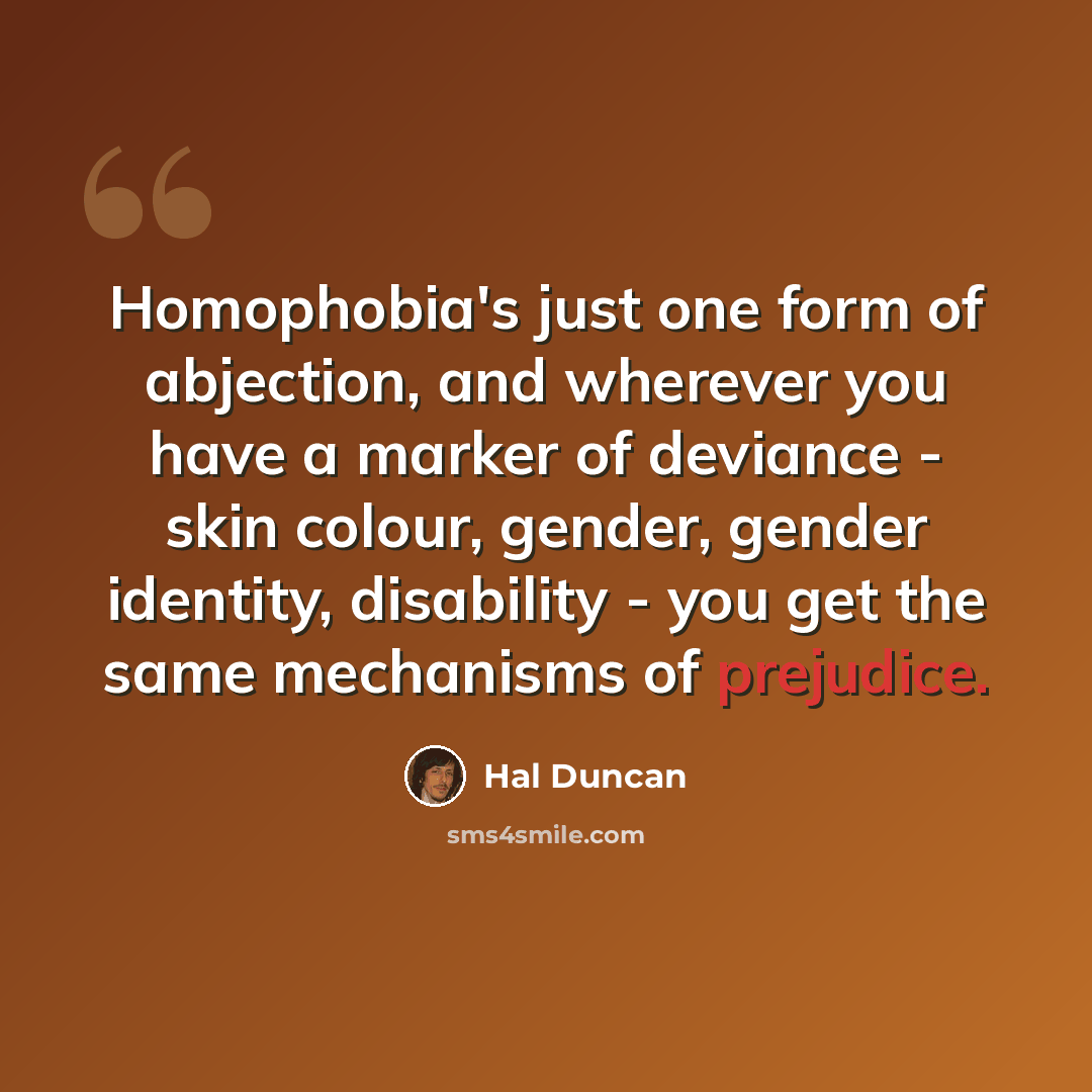 “Homophobia's just one form of abjection, and wherever you have a marker of deviance - skin colour, gender, gender identity, disability - you get the same mechanisms of prejudice.” quote by Hal Duncan