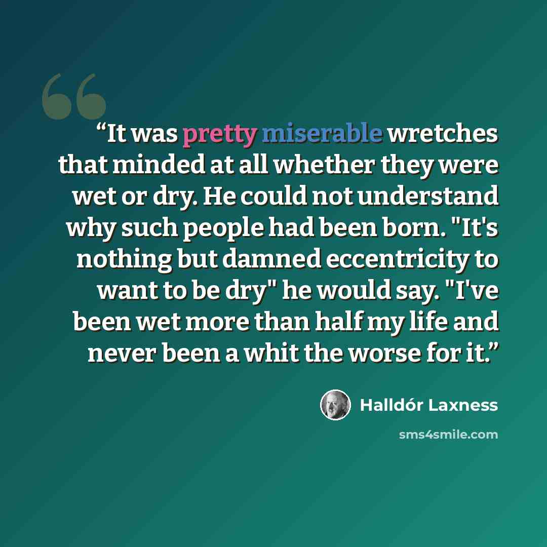 “It was pretty miserable wretches that minded at all whether they were wet or dry. He could not understand why such people had been born. "It's nothing but damned eccentricity to want to be dry" he would say. "I've been wet more than half my life and never been a whit the worse for it.” quote by Halldór Laxness