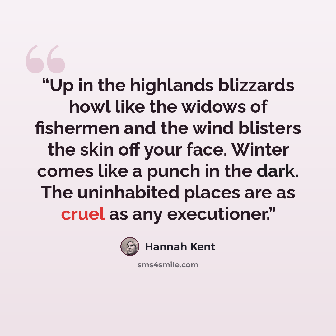 “Up in the highlands blizzards howl like the widows of fishermen and the wind blisters the skin off your face. Winter comes like a punch in the dark. The uninhabited places are as cruel as any executioner.” quote by Hannah Kent