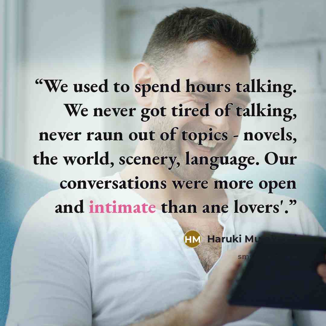 “We used to spend hours talking. We never got tired of talking, never raun out of topics - novels, the world, scenery, language. Our conversations were more open and intimate than ane lovers'.” quote by Haruki Murakami