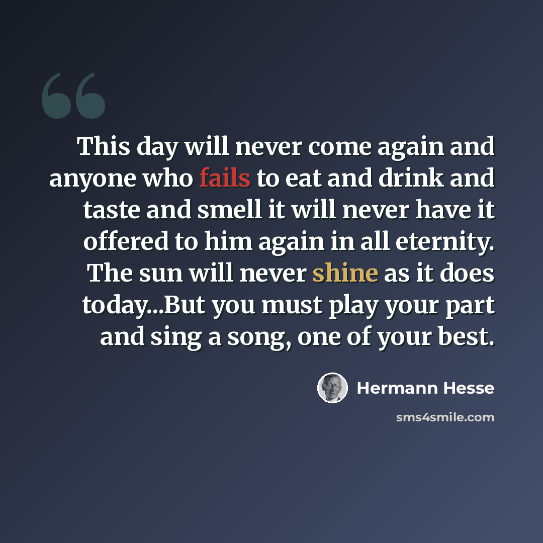 “This day will never come again and anyone who fails to eat and drink and taste and smell it will never have it offered to him again in all eternity. The sun will never shine as it does today...But you must play your part and sing a song, one of your best.” quote by Hermann Hesse