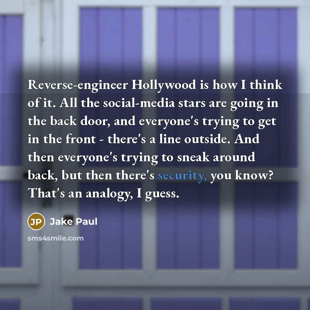 “Reverse-engineer Hollywood is how I think of it. All the social-media stars are going in the back door, and everyone's trying to get in the front - there's a line outside. And then everyone's trying to sneak around back, but then there's security, you know? That's an analogy, I guess.” quote by Jake Paul