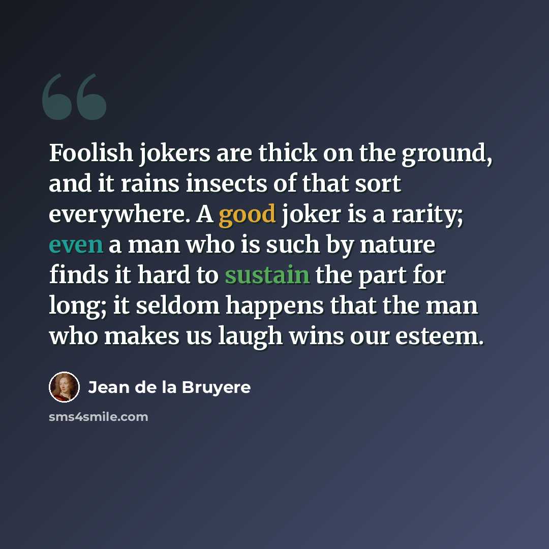 “Foolish jokers are thick on the ground, and it rains insects of that sort everywhere. A good joker is a rarity; even a man who is such by nature finds it hard to sustain the part for long; it seldom happens that the man who makes us laugh wins our esteem.” quote by Jean de la Bruyere